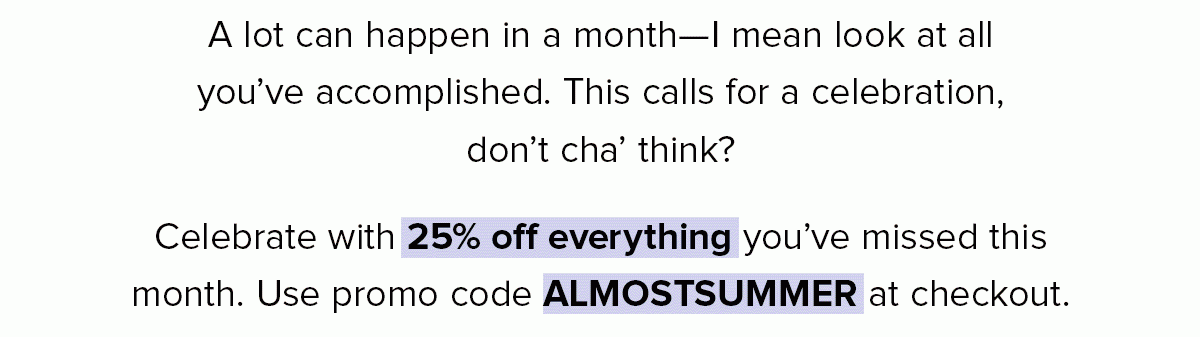 A lot can happen in a month—I mean look at all you’ve accomplished. This calls for a celebration, don’t cha’ think? Celebrate with 40% off everything you’ve missed this month. Use promo code GIVEMESUMMER at checkout.