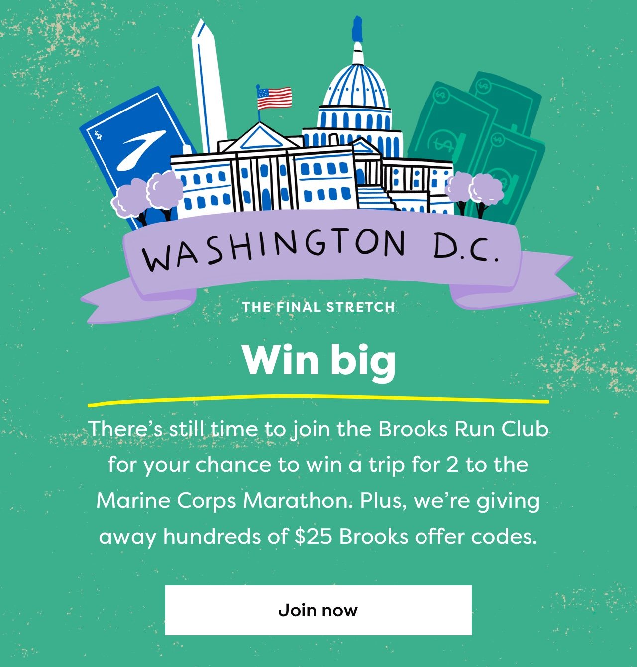 WASHINGTON D.C. | THE FINAL STRETCH | Win big | There's still time to join the Brooks Run Club for your chance to win a trip for 2 to the Marine Corps Marathon. Plus, we're giving away hundreds of $25 Brooks offer codes. | Join now