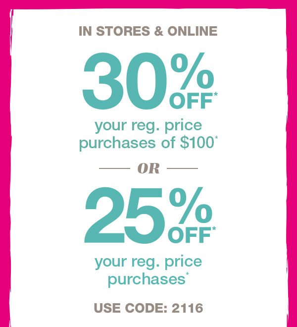 In stores and online. 30% off* your reg. price purchases of $100* or 25% off* your reg. price purchases*. Use code: 2116.