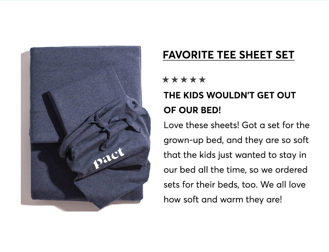 Favorite Tee Sheet Set, 5-star review: The kids wouldn't get out of our bed! Love these sheets! Got a set for the grown-up bed, and they are so soft that the kids just wanted to stay in our bed all the time, so we ordered sets for their beds, too. We all love how soft and warm they are! 