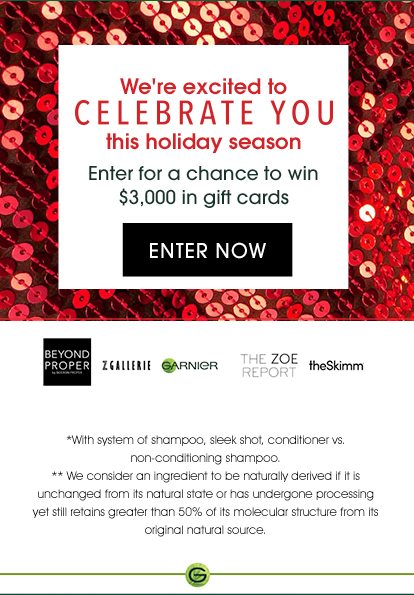 We're excited to CELEBRATE YOU this holiday season - Enter for a chance to win $3,000 in gift cards - ENTER NOW - BEYOND PROPER - ZGALLERIE - GARNIER - THE ZOE REPORT - theSkimm - *With system of shampoo, sleek shot, conditioner vs. non-conditioning shampoo. - **We consider an ingredient to be naturally derived if it is unchanged from its natural state or has undergone processing yet still retains greater than 50 percent of its molecular structure from its original natural source.