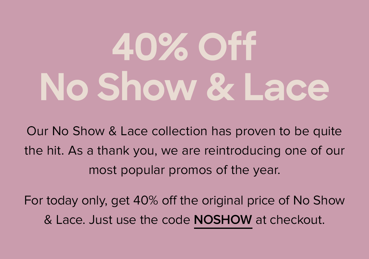  Our No Show & Lace collection has proven to be quite the hit. As a thank you, we are reintroducing one of our most popular promos of the year. For today only, get 40% off the original price of No Show & Lace. Just use the code NOSHOW at checkout. 