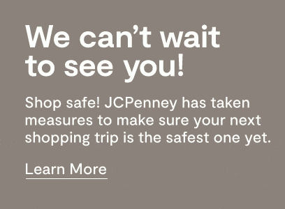 We can't wait to see you! Shop safe! JCPenney has taken measures to make sure your next shopping trip is the safest one yet. Learn more