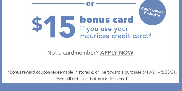 OR cardmember exclusive: $15 bonus card if you use your maurices credit card.³ Not a cardmember? APPLY NOW. *Bonus reward coupon redeemable in stores and online toward a purchase 5/10/21 – 5/23/21. ³See full details at bottom of this email.