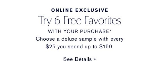 ONLINE EXCLUSIVE Try 6 Free Favorites WITH YOUR PURCHASE* Choose a deluxe sample with every $25 you spend up to $150. SEE DETAILS »