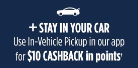 + STAY IN YOUR CAR | Use In-Vehicle Pickup in our app for $10 CASHBACK in points†