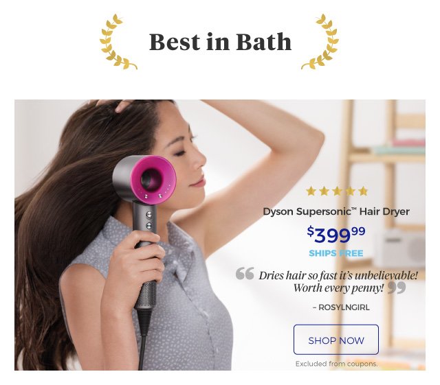 Best in Bath | Dyson Supersonic™ Hair Dryer | 5 stars | Dries hair so fast it’s unbelievable! Worth every penny! – ROSYLNGIRL | $399.99 | ships free | shop now | Excluded from coupons.