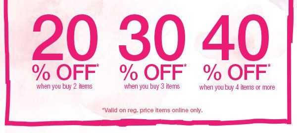 40% off* when you buy 4 items or more. 30% off* when you buy 3 items. 20% off* when you buy 2 items. *Valid on reg. price items online only.