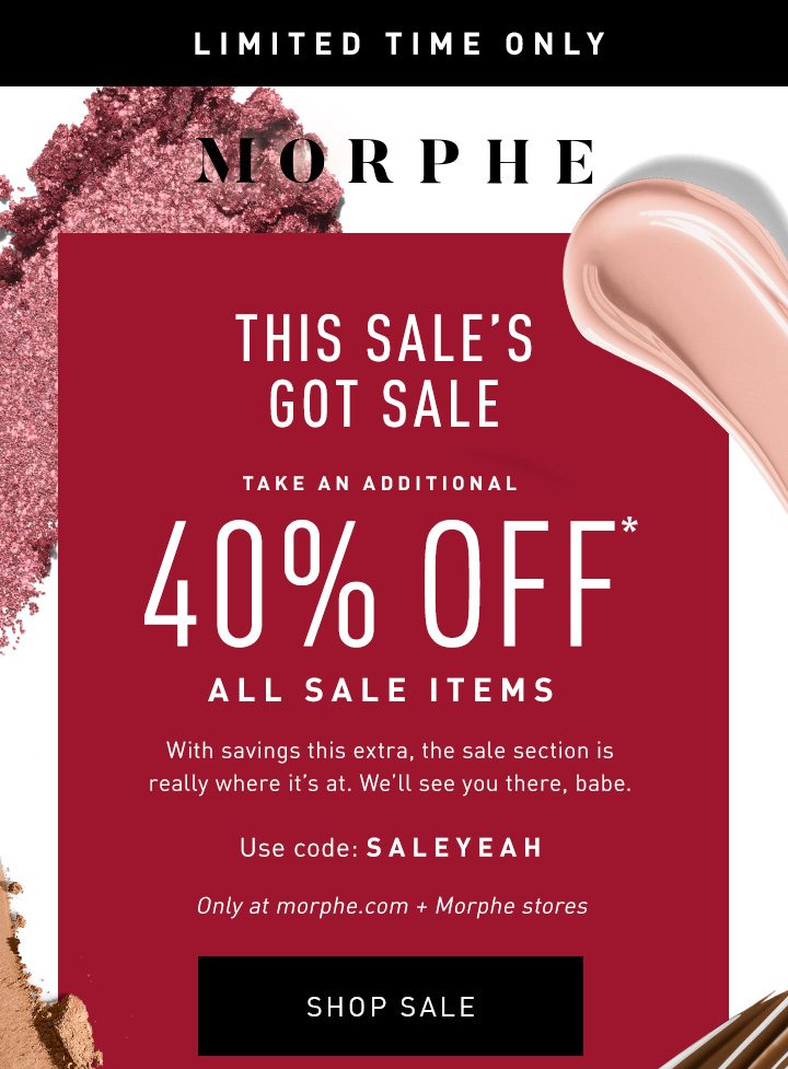 MORPHE LLIMITED TIME ONLY THIS SALE’S GOT SALE TAKE AN ADDITIONAL 40% OFF* ALL SALE ITEMS With savings this extra, the sale section is really where it’s at. We’ll see you there, babe. Only at morphe.com + Morphe stores Use code: SALEYEAH SHOP SALE 