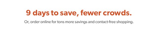 9 days to save, fewer crowds. Or, order online for tons more savings and contact-free shopping.