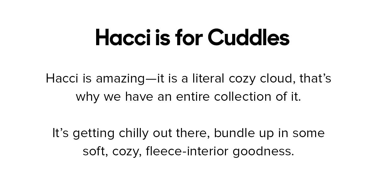 Hacci is amazing—it is a literal cozy cloud, that’s why we have an entire collection of it. It’s getting chilly out there, bundle up in some soft, cozy, fleece-interior goodness. 