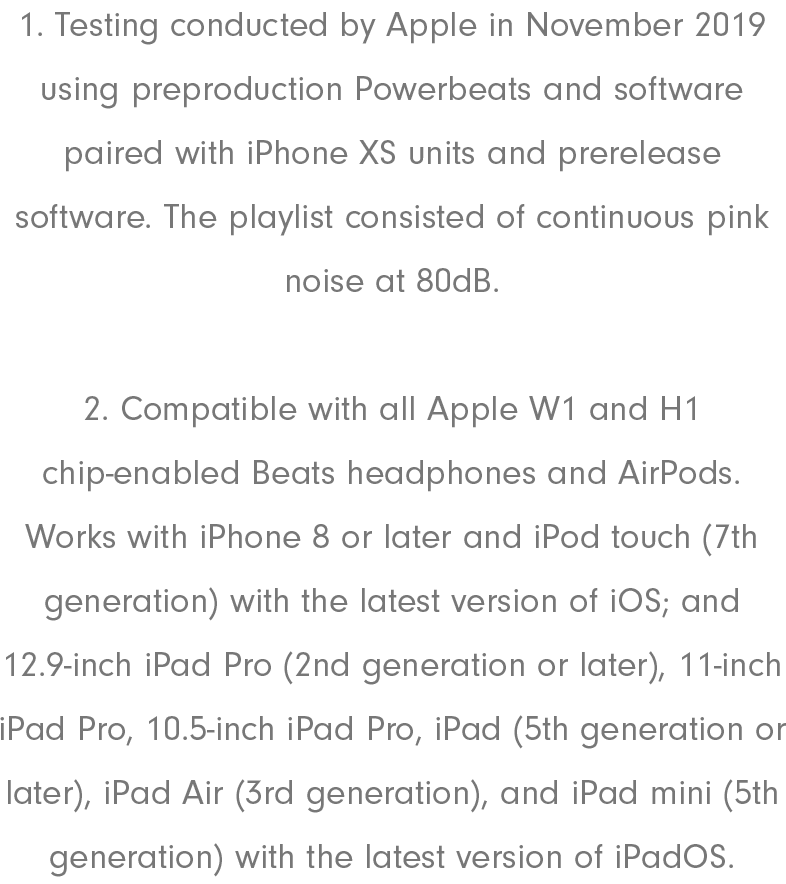 1. Testing conducted by Apple in November 2019 using preproduction Powerbeats and software paired with iPhone XS units and prerelease software. The playlist consisted of continuous pink noise at 80dB. 2. Compatible with all Apple W1 and H1 chip-enabled Beats headphones and AirPods. Works with iPhone 8 or later and iPod touch (7th generation) with the latest version of iOS; and 12.9-inch iPad Pro (2nd generation or later), 11-inch iPad Pro, 10.5-inch iPad Pro, iPad (5th generation or later), iPad Air (3rd generation), and iPad mini (5th generation) with the latest version of iPadOS.