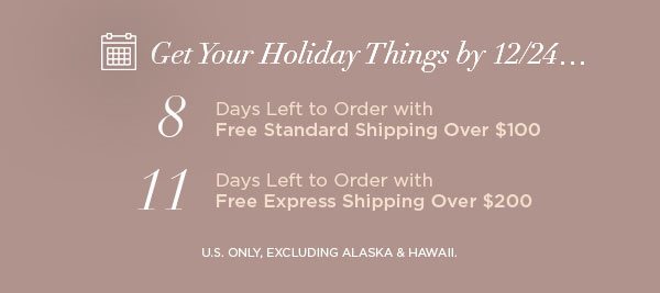 Get Your Holiday Things by 12/24... 8 Days Left to Order with Free Standard Shipping Over $100 11 Days Left to Order with Free Express Shipping Over $200 U.S. ONLY, EXCLUDING ALASKA & HAWAII.