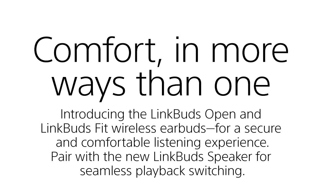 Comfor, in more ways than one | Introducing the LinkBuds Open and LinkBuds Fit wireless earbuds—for a secure and comfortable listening experience. Pair with the new LinkBuds Speaker for seamless playback switching.