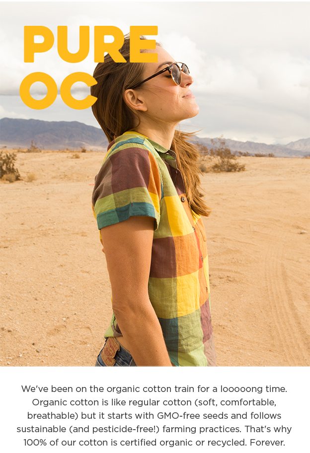 Pure OC - We've been on the organic cotton train for a looooong time. Organic cotton is like regular cotton (soft, comfortable, breathable) but it starts with GMO-free seeds and follows sustainable (and pesticide-free!) farming practices. That's why 100% of our cotton is certified organic or recycled. Forever.