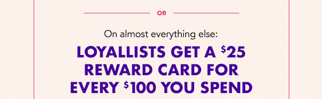 LOYALLISTS GET A $25 REWARD FOR EVERY $100 YOU SPEND