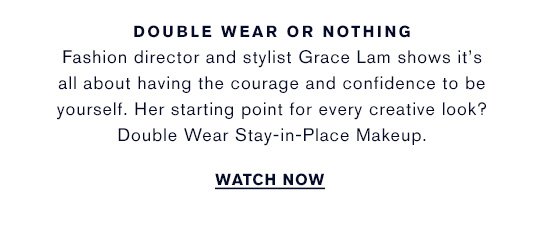 DOUBLE WEAR OR NOTHING Fashion director and stylist Grace Lam shows it's all about having the courage and confidence to be yourself. Her starting point for every creative look? Double Wear Stay-in-Place Makeup. WATCH NOW »