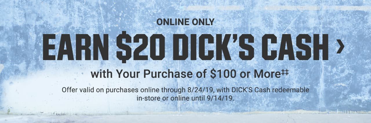Online Only. Earn $20 Dick's Cash with Your Purchase of $100 or Moreâ€¡â€¡. Offer valid on purchases online through August 24, 2019, with Dick's Cash redeemable in-store or online until September 14, 2019.