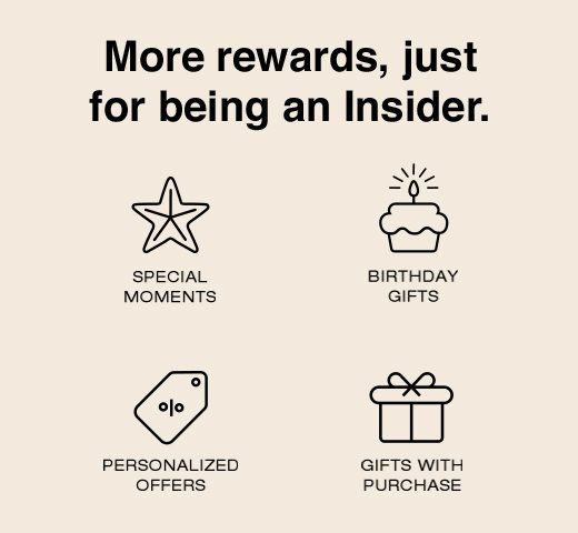 More rewards, just for being an Insider. Special Moments. Birthday Gifts. Personalized Offers. Gifts With Purchase. 