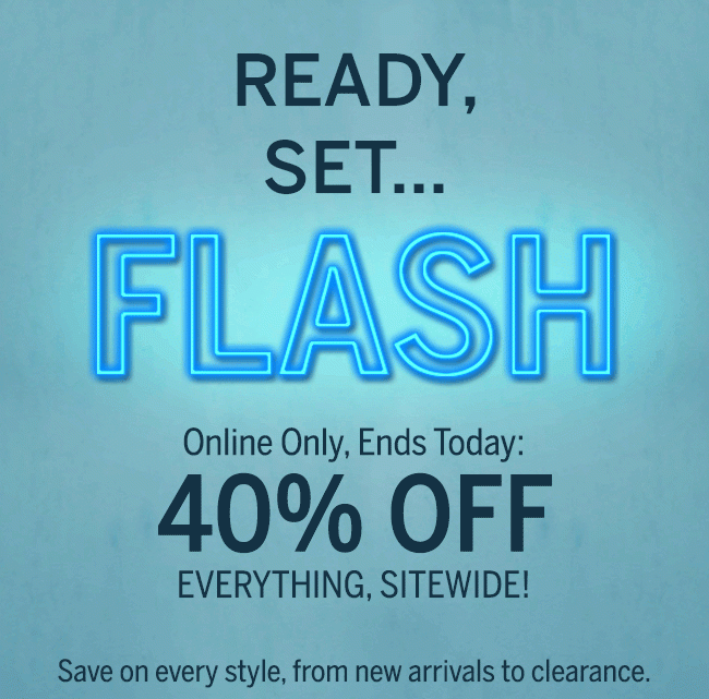 Ready, Set... FLASH. Online only, ends today: 40% OFF EVERYTHING, SITEWIDE! Save on every style, from new arrivals to clearance.