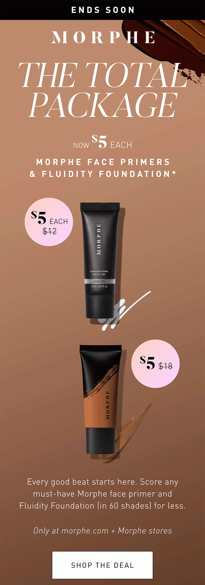 MORPHE LIMITED TIME ONLY THE TOTAL PACKAGE NOW $5 EACH MORPHE FACE PRIMERS & FLUIDITY FOUNDATION* $5 EACH $12 $5 $18 Every good beat starts here. Score any must-have Morphe face primer and Fluidity Foundation (in 60 shades) for less. Only at morphe.com + Morphe stores SHOP THE DEAL