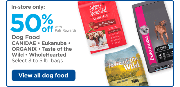 In-store only: 50% off with Pals Rewards. Dog Food. CANIDAE • Eukanuba • ORGANIX • Taste of the Wild • WholeHearted. Select 3 to 5 lb. bags. View all dog food.