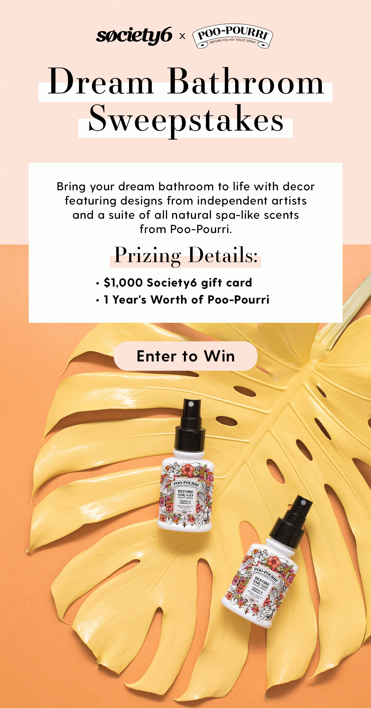 Society6 x Poo-Pourri Dream Bathroom Sweepstakes Bring your dream bathroom to life with decor featuring designs from independent artists and a suite of all natural spa-like scents from Poo-Pourri. Prizing Details: - $1,000 Society6 gift card - 1 Year's Worth of Poo-Pourri Enter to Win