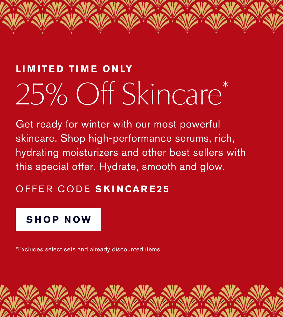 LIMITED TIME ONLY | 25% OFF Skincare* Get Ready for winter with our most powerful skincare. Shop high-performance serums, rich, hydrating moisturizers and other best sellers with this special offer. Hydrate, smooth and glow | OFFER CODE SKINCARE25 | SHOP NOW | *Excludes sets & already discounted items.