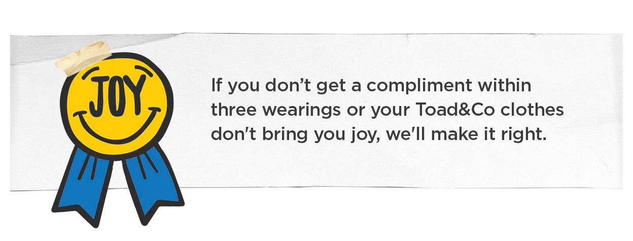 Our Joy-Backed Guarantee: If you don't get a compliment within three wearings or your Toad&Co clothes don't bring you joy, we'll make it right.