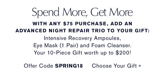 Spend More, Get More With any $75 purchase, add an Advanced Night Repair Trio to your gift: Advanced Night Repair Eye Mask (1 Pair, Full-Size), Advanced Night Repair Ampoules and Advanced Night Cleansing Foam. Your 10-Piece Gift worth up to $200! Offer Code SPRING18 CHOOSE YOUR GIFT »