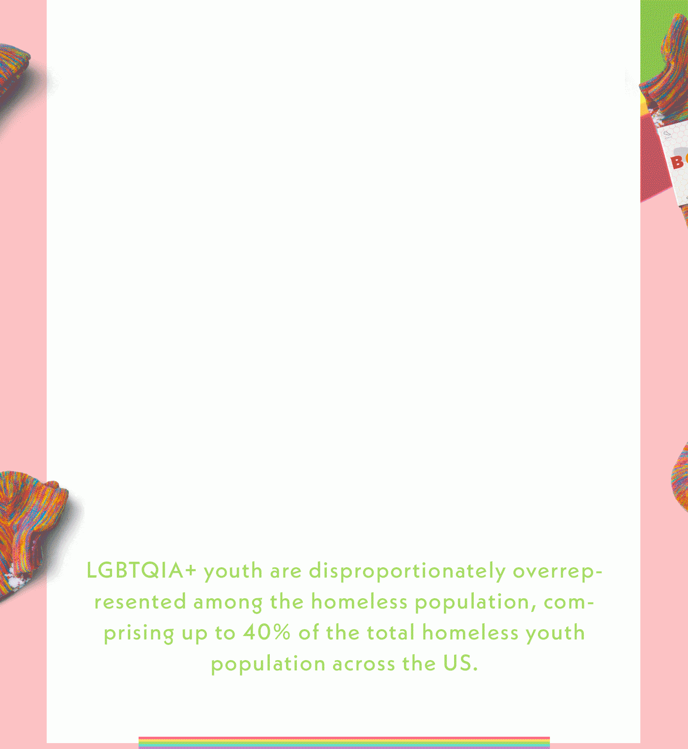 LGBTQIA+ youth are disproportionately overrepresented among the homeless population, comprising up to 40% of the total homeless youth population across the US.