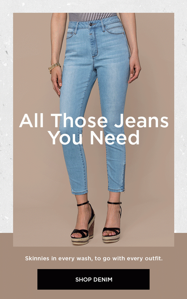 All Those Jeans You Need Skinnies in every wash, to go with every outfit. SHOP DENIM >