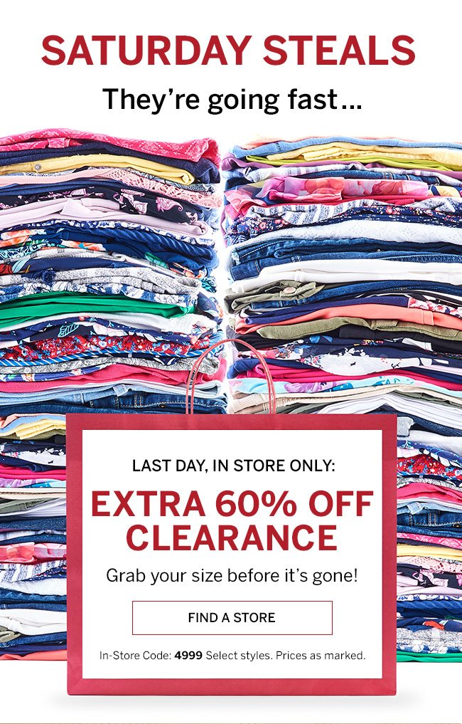 SATURDAY STEALS They're going fast... LAST DAY, IN STORE ONLY: EXTRA 60% OFF CLEARANCE. Grab your size before it's gone! In-store Code: 4999. Prices as marked. Select styles.
