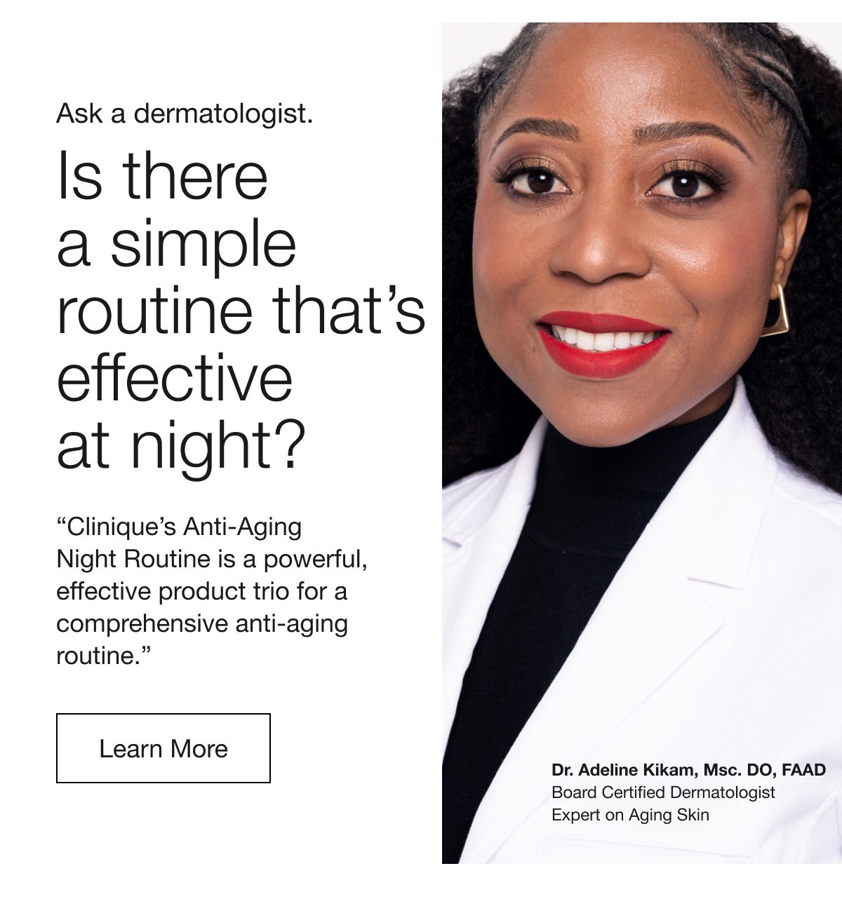 Ask a dermatologist. | Is there a simple routine that’s effective at night? | “Clinique’s Anti-Aging Night Routine is a powerful, effective product trio for a comprehensive anti-aging routine.” | Learn More | Dr. Adeline Kikam, Msc. DO, FAAD | Board Certified Dermatologist | Expert on Aging Skin