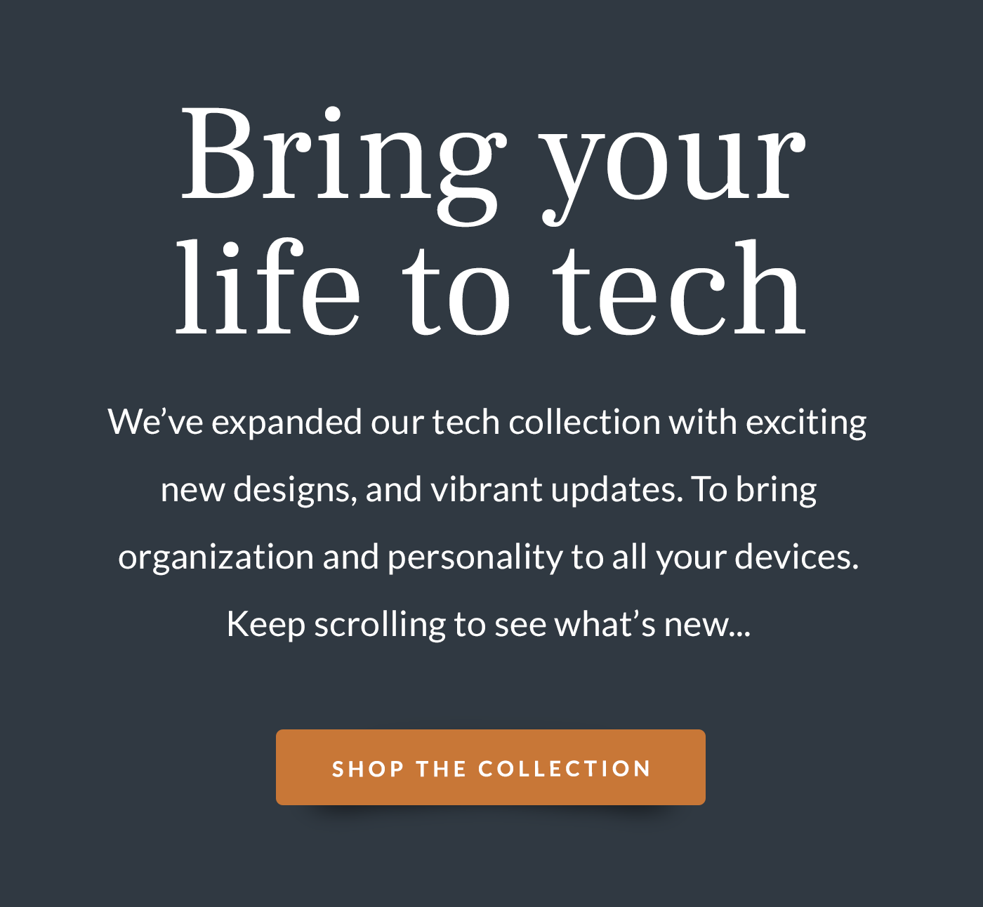 Bring your life to tech: We’ve expanded our tech collection with exciting new designs, and vibrant updates. To bring organization and personality to all your devices. Keep scrolling to see what’s new...