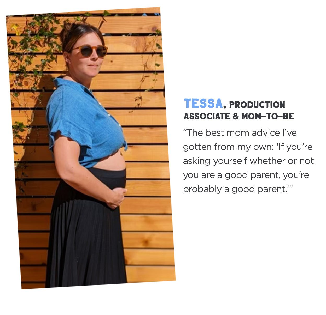 Tessa, Production Associate and Mom to Be: "The best mom advice I've gotten from my own. If you're asking yourself whether or not you're a good parent, you're probably a good parent."