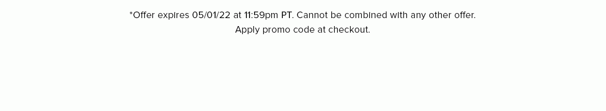 *Offer expires 05/01/22 at 11:59pm PT. Cannot be combined with any other offer. Apply promo code at checkout.