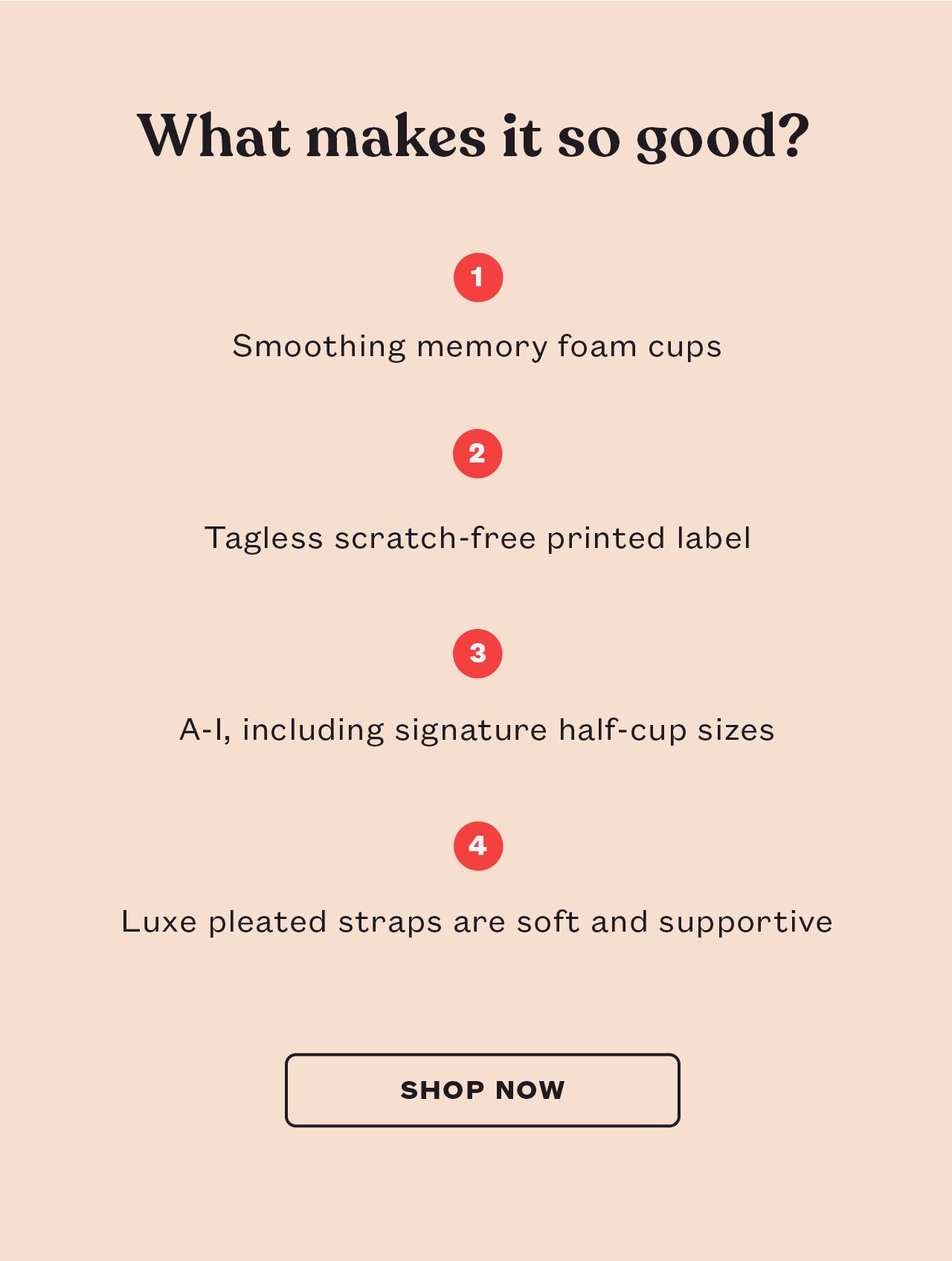 What makes it so good? -Smoothig memory foam cups -Tagless scratch-free printed label -A-I, including signature half-cup sizes -Luxe pleated straps are soft and supportive