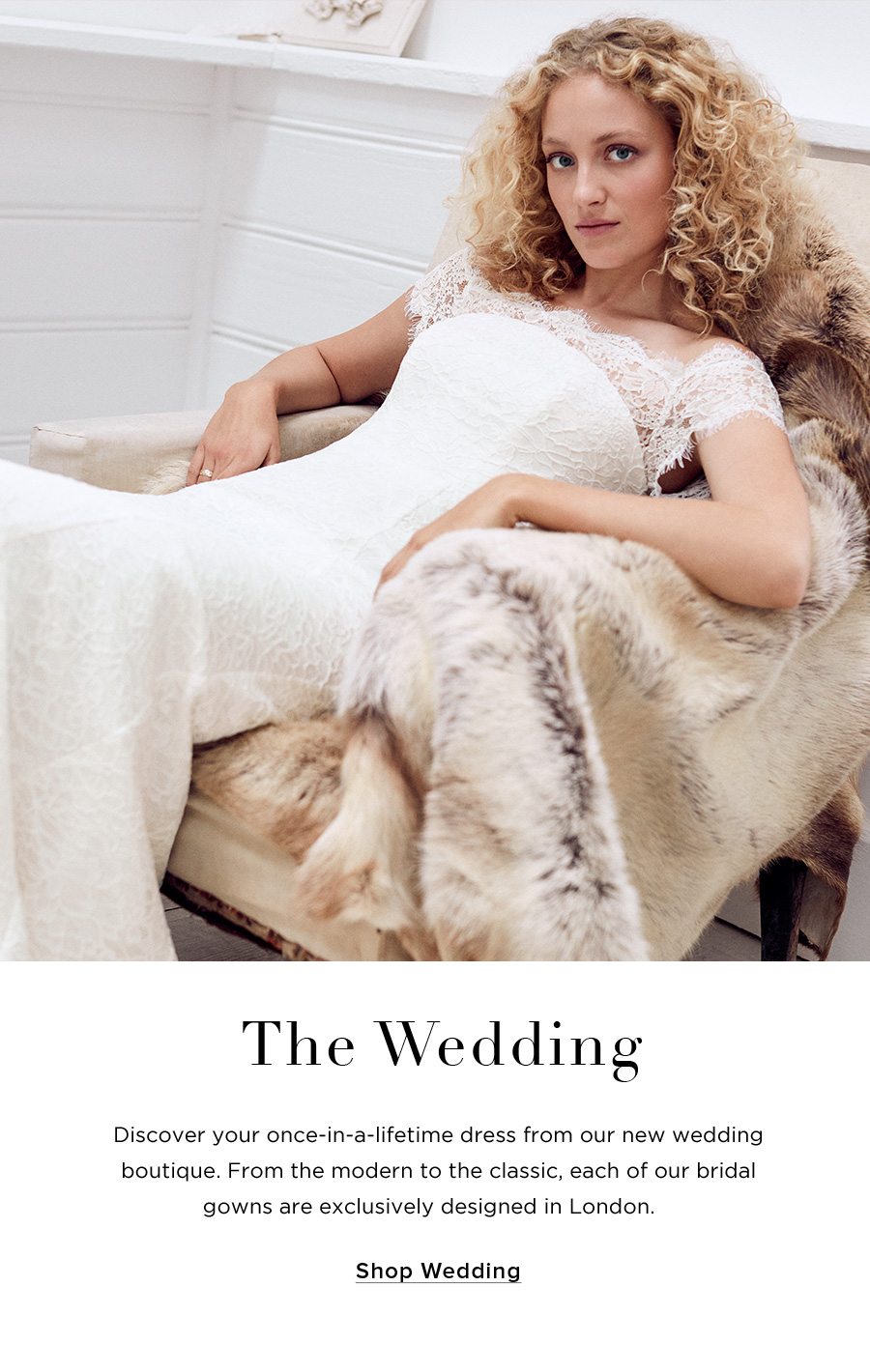 The Wedding Discover your once-in-a-lifetime dress from our new wedding boutique. From the modern to the classic, each of our bridal gowns are exclusively designed in London.