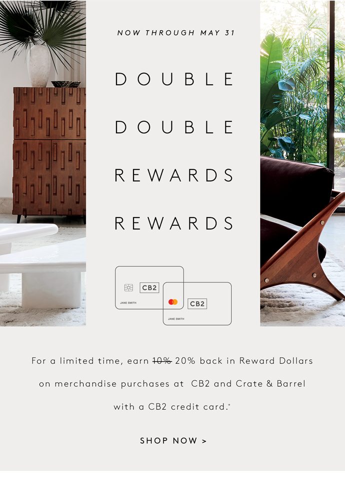 NOW THROUGH MAY 31: Double Double Rewards Rewards For a limited time, earn 10% 20% back in Reward Dollars on merchandise purchases at CB2 and Crate & Barrel with a CB2 credit card. SHOP NOW