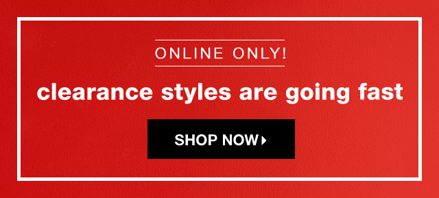 Online Only! Clearance Styles are Going Fast - Shop Now