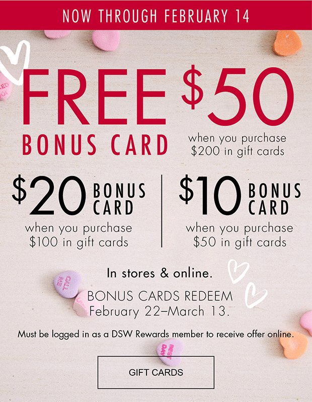 NOW THROUGH FEBRUARY 14 | FREE $50 BONUS CARD when you purchase $200 in gift cards | $20 BONUS CARD when you purchase $100 in gift cards | $10 BONUS CARD when you purchase $50 in gift cards | In stores & online. | BONUS CARDS REDEEM February 22–March 13. | Must be logged in as a DSW Rewards member to receive offer online. | GIFT CARDS