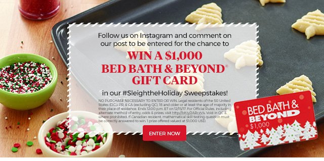 Follow us on Instagram and comment on our post to be entered for the chance to win a $1,000 Bed Bath & Beyond® gift card | in our #sleightheholiday Sweepstakes! | no purchase necessary to enter or win. Legal residents of the 50 United States D.C., PR & CA (excluding QC) 18 and older or at least the age of majority in their place of residence. Ends 12:00 p.m. ET on 12/15/17. For official rules, including alternative method of entry, odds & prizes, visit http://bit.ly/ZAPczV4. Void in QC & where prohibited. If Canadian resident, mathematical skill-testing questions must be correctly answered to win. 1 prize offered valued at $1,000 USD. | Enter now