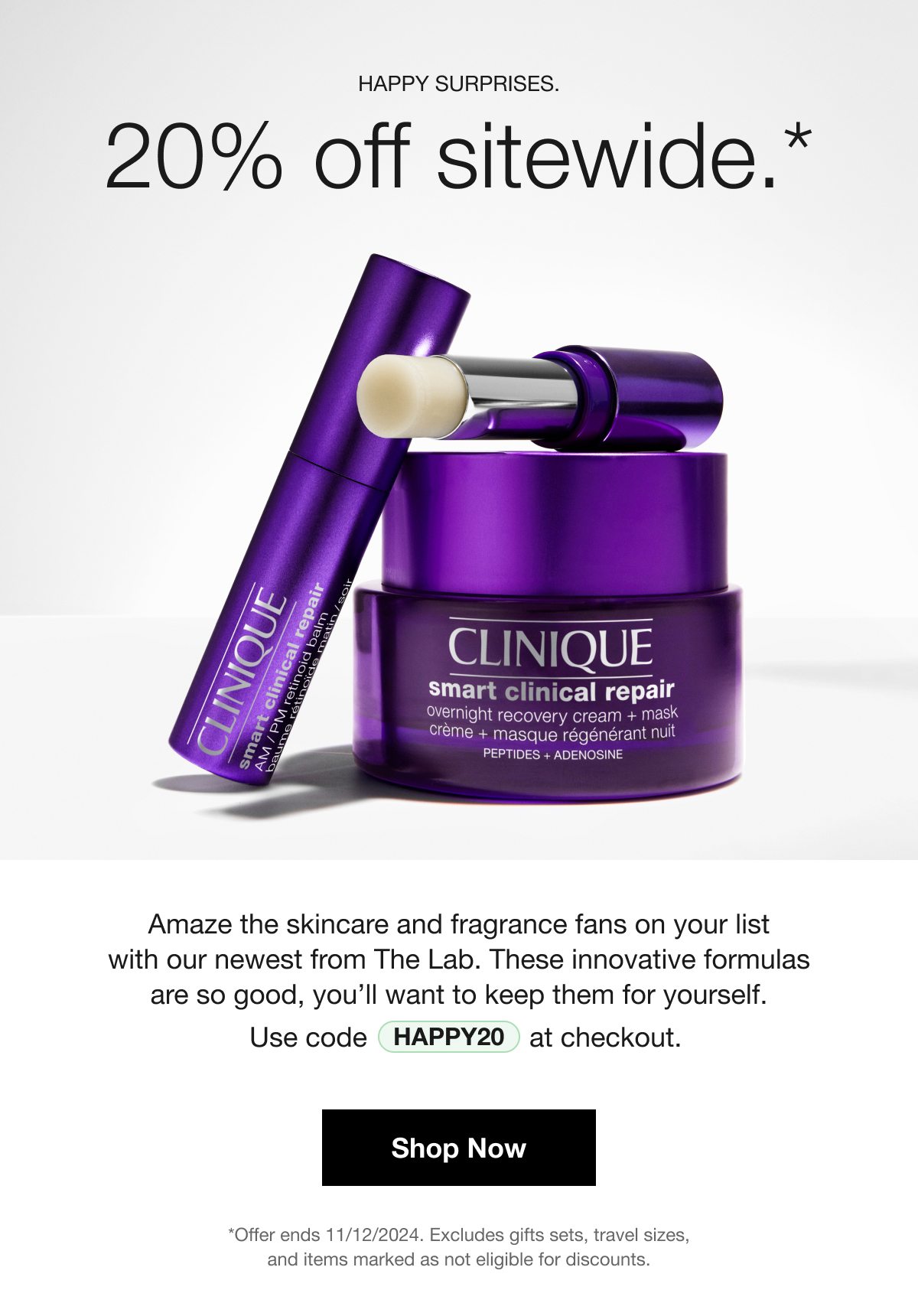 HAPPY SURPRISES | 20% off sitewide.* | Amaze the skincare and fragrance fans on your list with our newest from The Lab. These innovative formulas are so good, you’ll want to keep them for yourself. Use code HAPPY20 at checkout. | Shop Now | *Offer ends 11/12/2024. Excludes gifts sets, travel sizes, and items marked as not eligible for discounts.