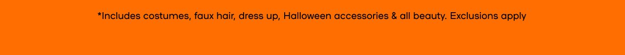 In-Store & Online 31% Off* Halloween Essentials *Includes costumes, faux hair, dress up, Halloween accessories & all beauty Exclusions apply 