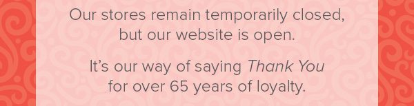 Our stores remain temporarily closed, but our website is open. It's our way of saying Thank You for over 65 years of loyalty.