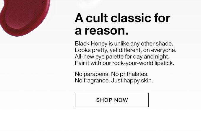 A cult classic for a reason. Black Honey is unlike any other shade. Looks pretty, yet different, on everyone. All-new eye palette for day and night.Pair it with our rock-your-world lipstick. No parabens. No phthalates.No fragrance. Just happy skin. Shop Now