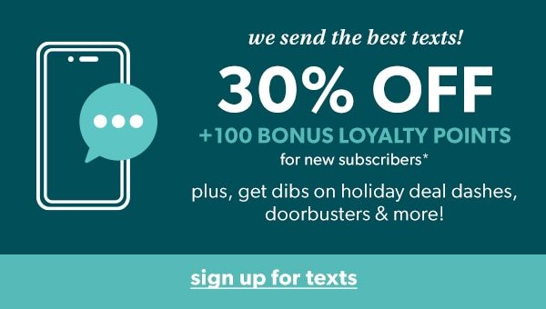 We send the best texts! 30% off + 100 bonus loyalty points for new subscribers*. Plus, get dibs on holiday deal dashes, doorbusters & more! Sign up for texts.