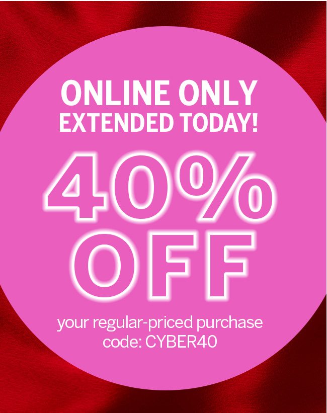 EXTENDED TODAY ONLY! 40% OFF your regular-priced purchase. Online only. Code: CYBER40