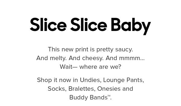 This new print is pretty saucy. And melty. And cheesy. And mmmm… Wait—where are we? Shop it now in Undies, Lounge Pants, Socks, Bralettes, Onesies and Buddy Bands™.